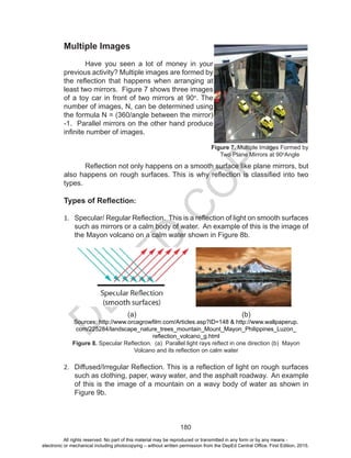 D
EPED
C
O
PY
180
Multiple Images
	 Have you seen a lot of money in your
previous activity? Multiple images are formed by
the reflection that happens when arranging at
least two mirrors. Figure 7 shows three images
of a toy car in front of two mirrors at 90o
. The
number of images, N, can be determined using
the formula N = (360/angle between the mirror)
-1. Parallel mirrors on the other hand produce
infinite number of images.
Reflection not only happens on a smooth surface like plane mirrors, but
also happens on rough surfaces. This is why reflection is classified into two
types.
Types of Reflection:
1.	 Specular/ Regular Reflection. This is a reflection of light on smooth surfaces
such as mirrors or a calm body of water. An example of this is the image of
the Mayon volcano on a calm water shown in Figure 8b.
			 (a)					 (b)
Sources: http://www.orcagrowfilm.com/Articles.asp?ID=148 & http://www.wallpaperup.
com/225284/landscape_nature_trees_mountain_Mount_Mayon_Philippines_Luzon_
reflection_volcano_g.html
Figure 8. Specular Reflection. (a) Parallel light rays reflect in one direction (b) Mayon
Volcano and its reflection on calm water
2.	 Diffused/Irregular Reflection. This is a reflection of light on rough surfaces
such as clothing, paper, wavy water, and the asphalt roadway. An example
of this is the image of a mountain on a wavy body of water as shown in
Figure 9b.
Figure 7. Multiple Images Formed by
Two Plane Mirrors at 90o
Angle
All rights reserved. No part of this material may be reproduced or transmitted in any form or by any means -
electronic or mechanical including photocopying – without written permission from the DepEd Central Office. First Edition, 2015.
 