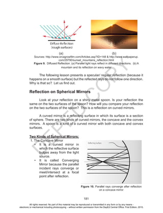 D
EPED
C
O
PY
181
			 (a)					 (b)
Sources: http://www.orcagrowfilm.com/Articles.asp?ID=148 & http://www.wallpaperup.
com/29790/sunset_mountains_reflection.html
Figure 9. Diffused Reflection. (a) Parallel light rays reflect in different directions. (b) A
mountain and its reflection on wavy water
The following lesson presents a specular/ regular reflection (because it
happens on a smooth surface) but the reflected rays do not follow one direction.
Why is that so? Let us find out.
Reflection on Spherical Mirrors
Look at your reflection on a shiny metal spoon. Is your reflection the
same on the two surfaces of the spoon? How will you compare your reflection
on the two surfaces of the spoon? This is a reflection on curved mirrors.
A curved mirror is a reflecting surface in which its surface is a section
of sphere. There are two kinds of curved mirrors, the concave and the convex
mirrors. A spoon is a kind of a curved mirror with both concave and convex
surfaces.
Two Kinds of Spherical Mirrors:
1. The Concave Mirror
•	 It is a curved mirror in
which the reflective surface
bulges away from the light
source.
•	 It is called Converging
Mirror because the parallel
incident rays converge or
meet/intersect at a focal
point after reflection.
Figure 10. Parallel rays converge after reflection
on a concave mirror
All rights reserved. No part of this material may be reproduced or transmitted in any form or by any means -
electronic or mechanical including photocopying – without written permission from the DepEd Central Office. First Edition, 2015.
 