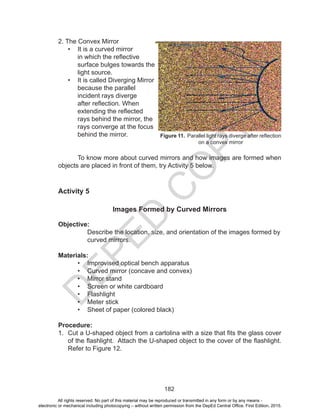 D
EPED
C
O
PY
182
2. The Convex Mirror
•	 It is a curved mirror
in which the reflective
surface bulges towards the
light source.
•	 It is called Diverging Mirror
because the parallel
incident rays diverge
after reflection. When
extending the reflected
rays behind the mirror, the
rays converge at the focus
behind the mirror.
To know more about curved mirrors and how images are formed when
objects are placed in front of them, try Activity 5 below.
Activity 5
Images Formed by Curved Mirrors
Objective:
Describe the location, size, and orientation of the images formed by
curved mirrors.
Materials:
•	 Improvised optical bench apparatus
•	 Curved mirror (concave and convex)
•	 Mirror stand
•	 Screen or white cardboard
•	 Flashlight
•	 Meter stick
•	 Sheet of paper (colored black)
Procedure:
1.	 Cut a U-shaped object from a cartolina with a size that fits the glass cover
of the flashlight. Attach the U-shaped object to the cover of the flashlight.
Refer to Figure 12.
	
Figure 11. Parallel light rays diverge after reflection
on a convex mirror
All rights reserved. No part of this material may be reproduced or transmitted in any form or by any means -
electronic or mechanical including photocopying – without written permission from the DepEd Central Office. First Edition, 2015.
 