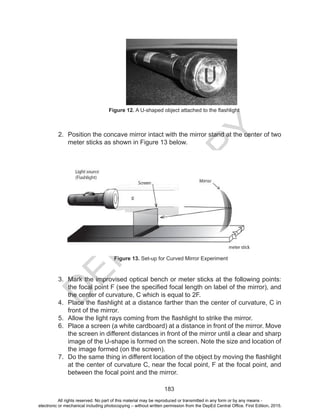 D
EPED
C
O
PY
183
2.	 Position the concave mirror intact with the mirror stand at the center of two
meter sticks as shown in Figure 13 below.
3.	 Mark the improvised optical bench or meter sticks at the following points:
the focal point F (see the specified focal length on label of the mirror), and
the center of curvature, C which is equal to 2F.
4.	 Place the flashlight at a distance farther than the center of curvature, C in
front of the mirror.
5.	 Allow the light rays coming from the flashlight to strike the mirror.
6.	 Place a screen (a white cardboard) at a distance in front of the mirror. Move
the screen in different distances in front of the mirror until a clear and sharp
image of the U-shape is formed on the screen. Note the size and location of
the image formed (on the screen).
7.	 Do the same thing in different location of the object by moving the flashlight
at the center of curvature C, near the focal point, F at the focal point, and
between the focal point and the mirror.
Figure 12. A U-shaped object attached to the flashlight
Figure 13. Set-up for Curved Mirror Experiment
All rights reserved. No part of this material may be reproduced or transmitted in any form or by any means -
electronic or mechanical including photocopying – without written permission from the DepEd Central Office. First Edition, 2015.
 