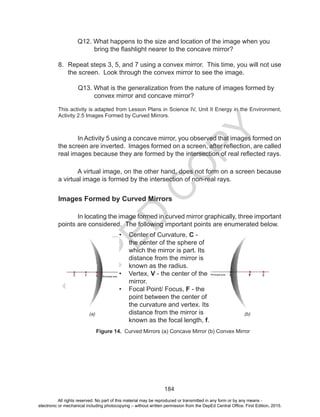D
EPED
C
O
PY
184
	 Q12. What happens to the size and location of the image when you
bring the flashlight nearer to the concave mirror?
8.	 Repeat steps 3, 5, and 7 using a convex mirror. This time, you will not use
the screen. Look through the convex mirror to see the image.
Q13. What is the generalization from the nature of images formed by
convex mirror and concave mirror?
This activity is adapted from Lesson Plans in Science IV, Unit II Energy in the Environment,
Activity 2.5 Images Formed by Curved Mirrors.
	
In Activity 5 using a concave mirror, you observed that images formed on
the screen are inverted. Images formed on a screen, after reflection, are called
real images because they are formed by the intersection of real reflected rays.
A virtual image, on the other hand, does not form on a screen because
a virtual image is formed by the intersection of non-real rays.
Images Formed by Curved Mirrors
	 In locating the image formed in curved mirror graphically, three important
points are considered. The following important points are enumerated below.
(a)
Figure 14. Curved Mirrors (a) Concave Mirror (b) Convex Mirror
(b)
•	 Center of Curvature, C -
the center of the sphere of
which the mirror is part. Its
distance from the mirror is
known as the radius.
•	 Vertex, V - the center of the
mirror.
•	 Focal Point/ Focus, F - the
point between the center of
the curvature and vertex. Its
distance from the mirror is
known as the focal length, f.
Principal axis
Principal axis
All rights reserved. No part of this material may be reproduced or transmitted in any form or by any means -
electronic or mechanical including photocopying – without written permission from the DepEd Central Office. First Edition, 2015.
 