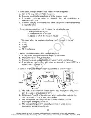 D
EPED
C
O
PY
86
10. What basic principle enables ALL electric motors to operate?
a.	 Iron is the only element that is magnetic.
b.	 Opposite electric charges attract and like charges repel.
c.	 A moving conductor within a magnetic field will experience an
electromotive force.
d.	 Acurrent-carryingconductorplacedwithinamagneticfieldwillexperience
a magnetic force.
11. A magnet moves inside a coil. Consider the following factors:
I. strength of the magnet
II. number of turns in the coil
III. speed at which the magnet moves
Which can affect the electromotive force (emf) induced in the coil?
a.	 I only		
b.	 II only		
c.	 III only
d.	 All three factors	
12. Which statement about transformers is FALSE?
a.	 A step-down voltage transformer steps up the current.
b.	 Transformers use mutual induction.
c.	 Transformers are an application of Faraday’s and Lenz’s Laws.
d.	 A transformer can function with either an alternating current (AC) or a
steady direct current (DC).
13. What is TRUE about the intercom system that is shown below?
a.	 The part A of the intercom system serves as a microphone only, while
part C serves as a loudspeaker only.		
b.	 Either parts A and C of the intercom when switched as such can be
used as a microphone or as a loudspeaker.		
c.	 The microphone part only basically consists of wires, a cone
diaphragm, a magnet, and a coil.		
d.	 The loudspeaker part only basically consists of wires, a cone
diaphragm, a magnet, and a coil.
All rights reserved. No part of this material may be reproduced or transmitted in any form or by any means -
electronic or mechanical including photocopying – without written permission from the DepEd Central Office. First Edition, 2015.
 