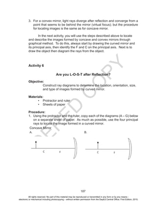 D
EPED
C
O
PY
187
3.	 For a convex mirror, light rays diverge after reflection and converge from a
point that seems to be behind the mirror (virtual focus); but the procedure
for locating images is the same as for concave mirror.
	 In the next activity, you will use the steps described above to locate
and describe the images formed by concave and convex mirrors through
graphical method. To do this, always start by drawing the curved mirror and
its principal axis, then identify the F and C on the principal axis. Next is to
draw the object then diagram the rays from the object.
Activity 6
Are you L-O-S-T after Reflection?
Objective:
Construct ray diagrams to determine the location, orientation, size,
and type of images formed by curved mirror.
Materials:
•	 Protractor and ruler
•	 Sheets of paper
Procedure:
1.	 Using the protractor and the ruler, copy each of the diagrams (A – G) below
on a separate sheet of paper. As much as possible, use the four principal
rays to locate the image formed in a curved mirror.
Concave Mirror
A. B.
All rights reserved. No part of this material may be reproduced or transmitted in any form or by any means -
electronic or mechanical including photocopying – without written permission from the DepEd Central Office. First Edition, 2015.
 