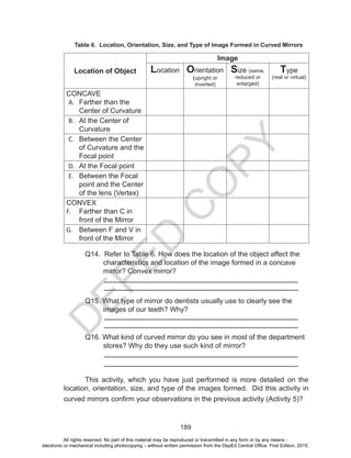 D
EPED
C
O
PY
189
Table 6. Location, Orientation, Size, and Type of Image Formed in Curved Mirrors
Location of Object
Image
Location Orientation
(upright or
inverted)
Size (same,
reduced or
enlarged)
Type
(real or virtual)
CONCAVE
A.	 Farther than the
Center of Curvature
B.	 At the Center of
Curvature
C.	 Between the Center
of Curvature and the
Focal point
D.	 At the Focal point
E.	 Between the Focal
point and the Center
of the lens (Vertex)
CONVEX
F.	 Farther than C in
front of the Mirror
G.	 Between F and V in
front of the Mirror
	 Q14. Refer to Table 6. How does the location of the object affect the
characteristics and location of the image formed in a concave
mirror? Convex mirror?
		
	 Q15. What type of mirror do dentists usually use to clearly see the
images of our teeth? Why?
	 Q16. What kind of curved mirror do you see in most of the department
stores? Why do they use such kind of mirror?
	 This activity, which you have just performed is more detailed on the
location, orientation, size, and type of the images formed. Did this activity in
curved mirrors confirm your observations in the previous activity (Activity 5)?
All rights reserved. No part of this material may be reproduced or transmitted in any form or by any means -
electronic or mechanical including photocopying – without written permission from the DepEd Central Office. First Edition, 2015.
 