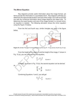 D
EPED
C
O
PY
190
The Mirror Equation
	 Ray diagrams provide useful information about the image formed, yet
fail to provide the information in a quantitative form. Ray diagrams will help you
determine the approximate location and size of the image, but it will not provide
you with the numerical information about image distance and object size. To
determine the exact location and size of the image formed in a curved mirror,
an equation is needed. The following derivation shows the mirror equation
using the Figure 15 below.
From the first and fourth rays, similar triangles are seen in the figure
below.
	 From the height of the object, h and the height of the image, h’ shown in
Fig. 15 (a), you can arrive at the first equation,
	 Similarly, as shown in Fig. 15 (b), the second equation can be derived
as
	 Combining Equations 1 and 2, you will get
(a) (b)
Figure 15. Similar Triangles Formed using the (a) first ray (P – F ray) and (b ) fourth ray (V ray).
Equation 1
Equation 2
Equation 3
All rights reserved. No part of this material may be reproduced or transmitted in any form or by any means -
electronic or mechanical including photocopying – without written permission from the DepEd Central Office. First Edition, 2015.
 