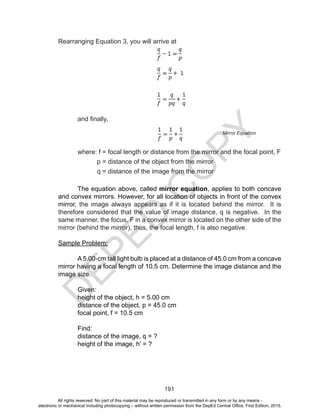 D
EPED
C
O
PY
191
Rearranging Equation 3, you will arrive at
and finally,
	 where: f = focal length or distance from the mirror and the focal point, F
		 p = distance of the object from the mirror
		 q = distance of the image from the mirror
The equation above, called mirror equation, applies to both concave
and convex mirrors. However, for all location of objects in front of the convex
mirror, the image always appears as if it is located behind the mirror. It is
therefore considered that the value of image distance, q is negative. In the
same manner, the focus, F in a convex mirror is located on the other side of the
mirror (behind the mirror), thus, the focal length, f is also negative.
Sample Problem:
A 5.00-cm tall light bulb is placed at a distance of 45.0 cm from a concave
mirror having a focal length of 10.5 cm. Determine the image distance and the
image size.
Given:
height of the object, h = 5.00 cm
distance of the object, p = 45.0 cm
focal point, f = 10.5 cm
Find:
distance of the image, q = ?
height of the image, h’ = ?
Mirror Equation
All rights reserved. No part of this material may be reproduced or transmitted in any form or by any means -
electronic or mechanical including photocopying – without written permission from the DepEd Central Office. First Edition, 2015.
 
