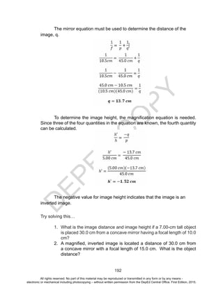D
EPED
C
O
PY
192
The mirror equation must be used to determine the distance of the
image, q.
To determine the image height, the magnification equation is needed.
Since three of the four quantities in the equation are known, the fourth quantity
can be calculated.
The negative value for image height indicates that the image is an
inverted image.
Try solving this…
1.	 What is the image distance and image height if a 7.00-cm tall object
is placed 30.0 cm from a concave mirror having a focal length of 10.0
cm?
2.	 A magnified, inverted image is located a distance of 30.0 cm from
a concave mirror with a focal length of 15.0 cm. What is the object
distance?
All rights reserved. No part of this material may be reproduced or transmitted in any form or by any means -
electronic or mechanical including photocopying – without written permission from the DepEd Central Office. First Edition, 2015.
 