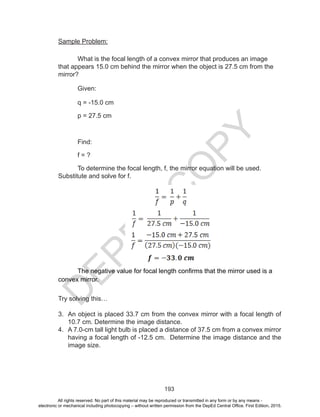 D
EPED
C
O
PY
193
Sample Problem:
What is the focal length of a convex mirror that produces an image
that appears 15.0 cm behind the mirror when the object is 27.5 cm from the
mirror?
Given:
q = -15.0 cm
p = 27.5 cm
Find:
f = ?
To determine the focal length, f, the mirror equation will be used.
Substitute and solve for f.
The negative value for focal length confirms that the mirror used is a
convex mirror.
Try solving this…
3.	 An object is placed 33.7 cm from the convex mirror with a focal length of
10.7 cm. Determine the image distance.
4.	 A 7.0-cm tall light bulb is placed a distance of 37.5 cm from a convex mirror
having a focal length of -12.5 cm. Determine the image distance and the
image size.
All rights reserved. No part of this material may be reproduced or transmitted in any form or by any means -
electronic or mechanical including photocopying – without written permission from the DepEd Central Office. First Edition, 2015.
 