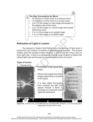 D
EPED
C
O
PY
194
Refraction of Light in Lenses
You learned in Grade 8 that Refraction is the bending of light when it
travels from one medium to another of different optical densities. The ancient
Greeks used the concept of light refraction in their living like using a lens to
focus light rays. A lens is a transparent material made of glass or plastic that
refracts light rays and focuses (or appear to focus) them at a point.
Types of Lenses
1.	 Convex Lens
Figure 16. Convex Lens. (a) Parallel light rays converge after refraction. (b) A converging lens
magnifying the words from a book
•	 It is thicker in the center than
edges.
•	 It forms real images and virtual
images depending on position
of the object.
•	 It is also called Converging
Lens because the light that
passes through it tends to
converge at a particular point
called the focal point.
The Sign Conventions for Mirror
•	 f is positive (+) if the mirror is a concave mirror
•	 f is negative (-) if the mirror is a convex mirror
•	 q is (+) if the image is a real image and located on
the object’s side of the mirror.
•	 q is (-) if the image is a virtual image and located
behind the mirror
•	 h’ is (+) if the image is an upright image
•	 h’ is (-) if the image an inverted image
(a) (b)
All rights reserved. No part of this material may be reproduced or transmitted in any form or by any means -
electronic or mechanical including photocopying – without written permission from the DepEd Central Office. First Edition, 2015.
 