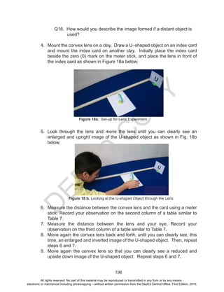 D
EPED
C
O
PY
196
	 Q18. How would you describe the image formed if a distant object is
used?
4.	 Mount the convex lens on a clay. Draw a U–shaped object on an index card
and mount the index card on another clay. Initially place the index card
beside the zero (0) mark on the meter stick, and place the lens in front of
the index card as shown in Figure 18a below:
5.	 Look through the lens and move the lens until you can clearly see an
enlarged and upright image of the U-shaped object as shown in Fig. 18b
below.
6.	 Measure the distance between the convex lens and the card using a meter
stick. Record your observation on the second column of a table similar to
Table 7.
7.	 Measure the distance between the lens and your eye. Record your
observation on the third column of a table similar to Table 7.
8.	 Move again the convex lens back and forth, until you can clearly see, this
time, an enlarged and inverted image of the U-shaped object. Then, repeat
steps 6 and 7.
9.	 Move again the convex lens so that you can clearly see a reduced and
upside down image of the U-shaped object. Repeat steps 6 and 7.
Figure 18a. Set-up for Lens Experiment
Figure 18 b. Looking at the U-shaped Object through the Lens
All rights reserved. No part of this material may be reproduced or transmitted in any form or by any means -
electronic or mechanical including photocopying – without written permission from the DepEd Central Office. First Edition, 2015.
 