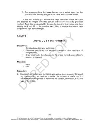 D
EPED
C
O
PY
200
3.	 For a concave lens, light rays diverge from a virtual focus; but the
procedure for locating images is the same as for convex lenses.
In the next activity, you will use the steps described above to locate
and describe the images formed by convex and concave lenses by graphical
method. To do this, always start by drawing the lens and its principal axis, then
identify the F and 2F on the principal axis. Next is to draw the object, then
diagram the rays from the object.
Activity 8
Are you L-O-S-T after Refraction?
Objectives:
•	 Construct ray diagrams for lenses.
•	 Determine graphically the location, orientation, size, and type of
image formed.
•	 Show graphically the changes in the image formed as an object’s
position is changed.
Materials:
•	 paper
•	 ruler
Procedure:
1.	 Copy each of the diagrams (A–H) below on a clear sheet of paper. Construct
ray diagram using, as much as possible, the ‘three most useful rays’ for
each of the following cases to determine the location, orientation, size, and
type of the image.
All rights reserved. No part of this material may be reproduced or transmitted in any form or by any means -
electronic or mechanical including photocopying – without written permission from the DepEd Central Office. First Edition, 2015.
 