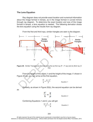 D
EPED
C
O
PY
204
The Lens Equation
Ray diagram does not provide exact location and numerical information
about the image formed in lenses, as in the image formed in curved mirrors
through ray diagram. To determine the exact location and size of the image
formed in lenses, a lens equation is needed. The following derivation shows
the lens equation using the results from ray diagram.
From the first and third rays, similar triangles are seen in the diagram.
From the height of the object, h and the height of the image, h’ shown in
Figure 20 (a), you can arrive at the first equation,
	 Similarly, as shown in Figure 20(b), the second equation can be derived
as
	 Combining Equations 1 and 2, you will get
(b)(a)
Figure 20. Similar Triangles are Formed using the (a) first ray (P – F ray) and (b )third ray (V
ray).
Equation 1
Equation 2
Equation 3
Similar
Triangles
Similar
Triangles
All rights reserved. No part of this material may be reproduced or transmitted in any form or by any means -
electronic or mechanical including photocopying – without written permission from the DepEd Central Office. First Edition, 2015.
 