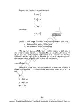 D
EPED
C
O
PY
205
Rearranging Equation 3, you will arrive at
and finally,
	 where: f = focal length or distance from the mirror and the focal point,F
		 p = distance of the object from the lens
		 q = distance of the image from the lens
The equation above, called mirror equation, applies to both convex
and concave lenses. However, in the case of the concave lens, the image will
always be located on the side where the object is also located. It is therefore
considered that the value of image distance, q is negative. The focal length, f
in a concave lens is negative while positive in a convex lens.
Sample Problem:
What is the image distance and image size if a 5.00-cm tall light bulb is
placed a distance of 45.5 cm from a convex lens having a focal length of 15.4
cm?
Given:
h = 5.00 cm
p = 45.5 cm
f = 15.4 c
Lens Equation
All rights reserved. No part of this material may be reproduced or transmitted in any form or by any means -
electronic or mechanical including photocopying – without written permission from the DepEd Central Office. First Edition, 2015.
 