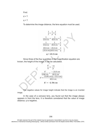 D
EPED
C
O
PY
206
Find:
d = ?
q = ?
To determine the image distance, the lens equation must be used.
Since three of the four quantities in the magnification equation are
known, the height of the image, h can be calculated.
The negative values for image height indicate that the image is an inverted
image.
In the case of a concave lens, you found out that the image always
appears in front the lens. It is therefore considered that the value of image
distance, q is negative.
All rights reserved. No part of this material may be reproduced or transmitted in any form or by any means -
electronic or mechanical including photocopying – without written permission from the DepEd Central Office. First Edition, 2015.
 
