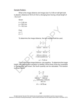 D
EPED
C
O
PY
207
Sample Problem:
What is the image distance and image size if a 3.00-cm tall light bulb
is placed a distance of 30.5 cm from a diverging lens having a focal length of
-10.2 cm?
Given:
h = 3.00 cm
p = 30.5 cm
f = -10.2 cm
Find:
q = ?
h’ = ?
To determine the image distance, the lens equation will be used.
This confirms the image distance, q as negative. To determine the image
height, the magnification equation is needed. Since three of the four quantities
in the equation are known, the fourth quantity can be calculated. The solution
is shown below.
All rights reserved. No part of this material may be reproduced or transmitted in any form or by any means -
electronic or mechanical including photocopying – without written permission from the DepEd Central Office. First Edition, 2015.
 