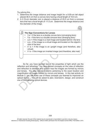 D
EPED
C
O
PY
208
Try solving this…
1.	 Determine the image distance and image height for a 8.00-cm tall object
placed 46.5 cm from a convex lens having a focal length of 16.0 cm.
2.	 A 3.10-cm diameter coin is placed a distance of 25.0 cm from a concave
lens that has a focal length of -11.0 cm. Determine the image distance and
the diameter of the image.
So far, you have learned two of the properties of light which are the
reflection and refraction. You have gained concepts on the rules of reflection
and refraction to describe and explain how the images are formed by mirrors
and lenses. You also solved problems pertaining to the exact location and
magnification of images formed by mirrors and lenses. In this last activity on
Module 2, you will make use of these concepts you learned to improvise an
optical device. You will be asked to plan, brainstorm, design, and construct
one of the following optical devices.
The Sign Conventions for Lenses
•	 f is + if the lens is a double convex lens (converging lens)
•	 f is - if the lens is a double concave lens (diverging lens)
•	 q is + if the image is a real image and located behind the lens
•	 q is - if the image is a virtual image and located on the object’s
side of the lens
•	 h’ is + if the image is an upright image (and therefore, also
virtual)
•	 h’ is - if the image an inverted image (and therefore, also real)
All rights reserved. No part of this material may be reproduced or transmitted in any form or by any means -
electronic or mechanical including photocopying – without written permission from the DepEd Central Office. First Edition, 2015.
 