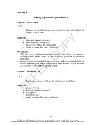 D
EPED
C
O
PY
209
Activity 9
Making Improvised Optical Device
Option 1: The Camera
Task:
•	 Construct a pin hole camera and explain the factors that affect the
image on the screen
Materials:
•	 illustration board/cardboard
•	 black cartolina, cutting mat
•	 pin/sewing needle, glue/sticky tape
•	 cutter, scissors, foot ruler, clear lamp
Procedure:
1.	 With your group mates and using the materials given, design and construct
an improvised camera based on the information gathered from different
resources.
2.	 A record sheet is provided to serve as your guide for accomplishing the
written report on your constructed camera. Refer to your copy of Attached
Assessment Tools: Problem Solving Sheet.
Option 2: The Periscope
Task:
•	 Construct a periscope and trace the incident and reflected rays.
Materials:
•	 2 plane mirrors
•	 illustration board/cardboard
•	 cutting mat
•	 glue/sticky tape
•	 cutter, scissors, foot ruler, clear lamp
All rights reserved. No part of this material may be reproduced or transmitted in any form or by any means -
electronic or mechanical including photocopying – without written permission from the DepEd Central Office. First Edition, 2015.
 