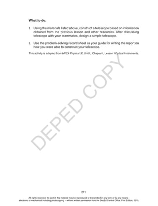 D
EPED
C
O
PY
211
What to do:
1.	 Using the materials listed above, construct a telescope based on information
obtained from the previous lesson and other resources. After discussing
telescope with your teammates, design a simple telescope.
2.	 Use the problem-solving record sheet as your guide for writing the report on
how you were able to construct your telescope.
This activity is adapted from APEX Physics LP, Unit I, Chapter I, Lesson I Optical Instruments.
All rights reserved. No part of this material may be reproduced or transmitted in any form or by any means -
electronic or mechanical including photocopying – without written permission from the DepEd Central Office. First Edition, 2015.
 
