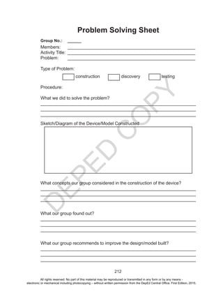D
EPED
C
O
PY
212
Problem Solving Sheet
Group No.:	 ______
Members:	 ___________________________________________________
Activity Title:	 ___________________________________________________
Problem:	 ___________________________________________________
Type of Problem:
construction discovery testing
Procedure:
What we did to solve the problem?
______________________________________________________________
______________________________________________________________
______________________________________________________________
Sketch/Diagram of the Device/Model Constructed
What concepts our group considered in the construction of the device?
______________________________________________________________
______________________________________________________________
______________________________________________________________
What our group found out?
______________________________________________________________
______________________________________________________________
______________________________________________________________
What our group recommends to improve the design/model built?		
______________________________________________________________
______________________________________________________________
______________________________________________________________
All rights reserved. No part of this material may be reproduced or transmitted in any form or by any means -
electronic or mechanical including photocopying – without written permission from the DepEd Central Office. First Edition, 2015.
 
