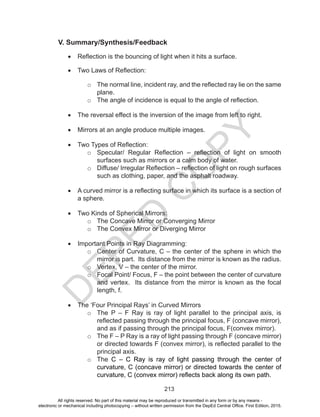 D
EPED
C
O
PY
213
V. Summary/Synthesis/Feedback
•	 Reflection is the bouncing of light when it hits a surface.
•	 Two Laws of Reflection:
o	 The normal line, incident ray, and the reflected ray lie on the same
plane.
o	 The angle of incidence is equal to the angle of reflection.
•	 The reversal effect is the inversion of the image from left to right.
•	 Mirrors at an angle produce multiple images.
•	 Two Types of Reflection:
o	 Specular/ Regular Reflection – reflection of light on smooth
surfaces such as mirrors or a calm body of water. 
o	 Diffuse/ Irregular Reflection – reflection of light on rough surfaces
such as clothing, paper, and the asphalt roadway.
•	 A curved mirror is a reflecting surface in which its surface is a section of
a sphere.
•	 Two Kinds of Spherical Mirrors:
o	 The Concave Mirror or Converging Mirror
o	 The Convex Mirror or Diverging Mirror
•	 Important Points in Ray Diagramming:
o	 Center of Curvature, C – the center of the sphere in which the
mirror is part. Its distance from the mirror is known as the radius.
o	 Vertex, V – the center of the mirror.
o	 Focal Point/ Focus, F – the point between the center of curvature
and vertex. Its distance from the mirror is known as the focal
length, f.
•	 The ‘Four Principal Rays’ in Curved Mirrors
o	 The P – F Ray is ray of light parallel to the principal axis, is
reflected passing through the principal focus, F (concave mirror),
and as if passing through the principal focus, F(convex mirror).
o	 The F – P Ray is a ray of light passing through F (concave mirror)
or directed towards F (convex mirror), is reflected parallel to the
principal axis.
o	 The C – C Ray is ray of light passing through the center of
curvature, C (concave mirror) or directed towards the center of
curvature, C (convex mirror) reflects back along its own path.
All rights reserved. No part of this material may be reproduced or transmitted in any form or by any means -
electronic or mechanical including photocopying – without written permission from the DepEd Central Office. First Edition, 2015.
 