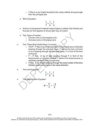 D
EPED
C
O
PY
214
o	 V Ray is a ray of light directed to the vertex reflects at equal angle
from the principal axis
•	 Mirror Equation:
•	 A lens is a transparent material made of glass or plastic that refracts and
focuses (or that appears to focus) light rays at a point.
•	 Two Types of Lenses:
o	 Convex Lens or Converging Lens
o	 Concave Lens or Diverging Lens
•	 The ‘Three Most Useful Rays’ in Lenses:
o	 The P – F Ray is ray of light parallel to the principal axis is refracted
passing through the principal focus, F behind the lens (convex)
or as if passing through the principal focus, F in front of the lens
(concave).
o	 F – P Ray. A ray of light passing through F in front of the
lens(convex) or directed towards F behind the lens(concave) is
refracted parallel to the principal axis.
o	 V Ray. A ray of light passing through the exact center of the lens
(Vertex) continue to travel in the same direction.
•	 The Lens Equation
•	 The Magnification Equation
All rights reserved. No part of this material may be reproduced or transmitted in any form or by any means -
electronic or mechanical including photocopying – without written permission from the DepEd Central Office. First Edition, 2015.
 