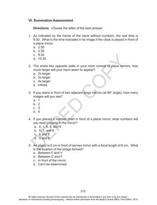 D
EPED
C
O
PY
215
VI. Summative Assessment
Directions. Choose the letter of the best answer.
	
1.	 As indicated by the hands of the clock without numbers, the real time is
9:30. What is the time indicated in its image if the clock is placed in front of
a plane mirror.
a.	 2:30
b.	 3:30
c.	 9:30
d.	 10:30
2.	 The entire two opposite walls in your room consist of plane mirrors, how
much larger will your room seem to appear?
a.	 2x larger	
b.	 3x larger
c.	 4x larger	
d.	 infinite
3.	 If you stand in front of two adjacent large mirrors (at 90o
angle), how many
images will you see?
a.	 1
b.	 2	
c.	 3	
d.	 4
4.	 If you placed a number chart in front of a plane mirror, what numbers will
you read properly in the mirror?
a.	 0, 1, 6, 8, and 9
b.	 0, 1, and 6
c.	 6 and 9
d.	 0 and 8
5.	 An object is 6 cm in front of convex mirror with a focal length of 6 cm. What
is the location of the image formed?
a.	 Between F and V
b.	 Between C and F	
c.	 In front of the mirror	
d.	 Can’t be determined
All rights reserved. No part of this material may be reproduced or transmitted in any form or by any means -
electronic or mechanical including photocopying – without written permission from the DepEd Central Office. First Edition, 2015.
 