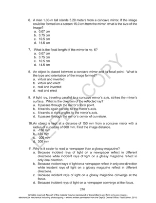 D
EPED
C
O
PY
216
6.	 A man 1.30-m tall stands 5.20 meters from a concave mirror. If the image
could be formed on a screen 15.0 cm from the mirror, what is the size of the
image?
a.	 0.07 cm
b.	 3.75 cm
c.	 10.5 cm
d.	 14.6 cm
7.	 What is the focal length of the mirror in no. 6?
a.	 0.07 cm
b.	 3.75 cm
c.	 10.5 cm
d.	 14.6 cm
8.	 An object is placed between a concave mirror and its focal point. What is
the type and orientation of the image formed?
a.	 virtual and inverted
b.	 virtual and erect
c.	 real and inverted
d.	 real and erect
9.	 A light ray, traveling parallel to a concave mirror’s axis, strikes the mirror’s
surface. What is the direction of the reflected ray?
a.	 It passes through the mirror’s focal point.
b.	 It travels again parallel to the mirror’s axis.
c.	 It travels at right angles to the mirror’s axis.
d.	 It passes through the mirror’s center of curvature.
10.	An object is kept at a distance of 150 mm from a concave mirror with a
radius of curvature of 600 mm. Find the image distance.
a.	 -150 mm
b.	 150 mm	
c.	 -300 mm
d.	 300 mm
11.	Why is it easier to read a newspaper than a glossy magazine?
a.	 Because incident rays of light on a newspaper reflect in different
directions while incident rays of light on a glossy magazine reflect in
only one direction.
b.	 Because incident rays of light on a newspaper reflect in only one direction
while incident rays of light on a glossy magazine reflect in different
directions.
c.	 Because incident rays of light on a glossy magazine converge at the
focus.
d.	 Because incident rays of light on a newspaper converge at the focus.
All rights reserved. No part of this material may be reproduced or transmitted in any form or by any means -
electronic or mechanical including photocopying – without written permission from the DepEd Central Office. First Edition, 2015.
 