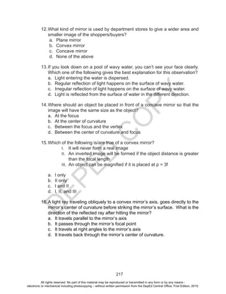 D
EPED
C
O
PY
217
12.	What kind of mirror is used by department stores to give a wider area and
smaller image of the shoppers/buyers?
a.	 Plane mirror
b.	 Convex mirror
c.	 Concave mirror
d.	 None of the above
13.	If you look down on a pool of wavy water, you can’t see your face clearly.
Which one of the following gives the best explanation for this observation?
a.	 Light entering the water is dispersed.
b.	 Regular reflection of light happens on the surface of wavy water.
c.	 Irregular reflection of light happens on the surface of wavy water.
d.	 Light is reflected from the surface of water in the different direction.
14.	Where should an object be placed in front of a concave mirror so that the
image will have the same size as the object?
a.	 At the focus
b.	 At the center of curvature
c.	 Between the focus and the vertex
d.	 Between the center of curvature and focus
15.	Which of the following is/are true of a convex mirror?
I.	 It will never form a real image
II.	 An inverted image will be formed if the object distance is greater
than the focal length
III.	 An object can be magnified if it is placed at p = 3f
a.	 I only
b.	 II only
c.	 I and II
d.	 I, II, and III
16.	A light ray traveling obliquely to a convex mirror’s axis, goes directly to the
mirror’s center of curvature before striking the mirror’s surface. What is the
direction of the reflected ray after hitting the mirror?
a.	 It travels parallel to the mirror’s axis
b.	 It passes through the mirror’s focal point
c.	 It travels at right angles to the mirror’s axis
d.	 It travels back through the mirror’s center of curvature.
All rights reserved. No part of this material may be reproduced or transmitted in any form or by any means -
electronic or mechanical including photocopying – without written permission from the DepEd Central Office. First Edition, 2015.
 
