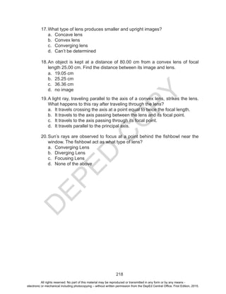 D
EPED
C
O
PY
218
17.	What type of lens produces smaller and upright images?
a.	 Concave lens
b.	 Convex lens
c.	 Converging lens
d.	 Can’t be determined
18.	An object is kept at a distance of 80.00 cm from a convex lens of focal
length 25.00 cm. Find the distance between its image and lens.
a.	 19.05 cm	
b.	 25.25 cm	
c.	 36.36 cm	
d.	 no image
19.	A light ray, traveling parallel to the axis of a convex lens, strikes the lens.
What happens to this ray after traveling through the lens?
a.	 It travels crossing the axis at a point equal to twice the focal length.
b.	 It travels to the axis passing between the lens and its focal point.
c.	 It travels to the axis passing through its focal point.
d.	 It travels parallel to the principal axis.
20.	Sun’s rays are observed to focus at a point behind the fishbowl near the
window. The fishbowl act as what type of lens?
a.	 Converging Lens
b.	 Diverging Lens
c.	 Focusing Lens
d.	 None of the above
All rights reserved. No part of this material may be reproduced or transmitted in any form or by any means -
electronic or mechanical including photocopying – without written permission from the DepEd Central Office. First Edition, 2015.
 