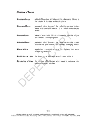 D
EPED
C
O
PY
219
Glossary of Terms
Concave Lens a kind of lens that is thicker at the edges and thinner in
the center. It is called a diverging lens.
Concave Mirror a curved mirror in which the reflective surface bulges
away from the light source. It is called a converging
mirror.
Convex Lens a kind of lens that is thicker in the center than the edges.
It is called a converging lens.
Convex Mirror. a curved mirror in which the reflective surface bulges
towards the light source. It is called a diverging mirror.
Plane Mirror a polished or smooth surface (as of glass) that forms
images by reflection.
Reflection of Light the bouncing of light rays when it hits a surface.
Refraction of Light the bending of light rays when passing obliquely from
one medium into another.
All rights reserved. No part of this material may be reproduced or transmitted in any form or by any means -
electronic or mechanical including photocopying – without written permission from the DepEd Central Office. First Edition, 2015.
 