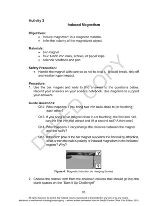 D
EPED
C
O
PY
95
Activity 3
Induced Magnetism
Objectives:
•	 Induce magnetism in a magnetic material.
•	 Infer the polarity of the magnetized object.
Materials:
•	 bar magnet
•	 four 1-inch iron nails, screws, or paper clips
•	 science notebook and pen
Safety Precaution:
•	 Handle the magnet with care so as not to drop it. It could break, chip off
and weaken upon impact.
Procedure:
1.	 Use the bar magnet and nails to find answers to the questions below.
Record your answers on your science notebook. Use diagrams to support
your answers.
Guide Questions:
	 Q12. What happens if you bring two iron nails close to (or touching)
each other?
	 Q13. If you bring a bar magnet close to (or touching) the first iron nail,
can the first iron nail attract and lift a second nail? A third one?
	 Q14. What happens if vary/change the distance between the magnet
	 and the nail/s?
	 Q15. If the north pole of the bar magnet suspends the first nail by attraction,
	 what is then the nails’s polarity of induced magnetism in the indicated
	 regions? Why?
Figure 4. Magnetic Induction on Hanging Screws
2.	 Choose the correct term from the enclosed choices that should go into the
blank spaces on the “Sum it Up Challenge!”
All rights reserved. No part of this material may be reproduced or transmitted in any form or by any means -
electronic or mechanical including photocopying – without written permission from the DepEd Central Office. First Edition, 2015.
 