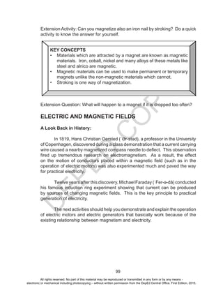 D
EPED
C
O
PY
99
Extension Activity: Can you magnetize also an iron nail by stroking? Do a quick
activity to know the answer for yourself.
Extension Question: What will happen to a magnet if it is dropped too often?
ELECTRIC AND MAGNETIC FIELDS
A Look Back in History:
In 1819, Hans Christian Oersted (ˈƏr-stəd), a professor in the University
of Copenhagen, discovered during a class demonstration that a current carrying
wire caused a nearby magnetized compass needle to deflect. This observation
fired up tremendous research on electromagnetism. As a result, the effect
on the motion of conductors placed within a magnetic field (such as in the
operation of electric motors) was also experimented much and paved the way
for practical electricity.
Twelve years after this discovery, Michael Faraday (ˈFer-ə-dā) conducted
his famous induction ring experiment showing that current can be produced
by sources of changing magnetic fields. This is the key principle to practical
generation of electricity.
The next activities should help you demonstrate and explain the operation
of electric motors and electric generators that basically work because of the
existing relationship between magnetism and electricity.
KEY CONCEPTS
•	 Materials which are attracted by a magnet are known as magnetic
materials. Iron, cobalt, nickel and many alloys of these metals like
steel and alnico are magnetic.
•	 Magnetic materials can be used to make permanent or temporary
magnets unlike the non-magnetic materials which cannot.
•	 Stroking is one way of magnetization.
All rights reserved. No part of this material may be reproduced or transmitted in any form or by any means -
electronic or mechanical including photocopying – without written permission from the DepEd Central Office. First Edition, 2015.
 