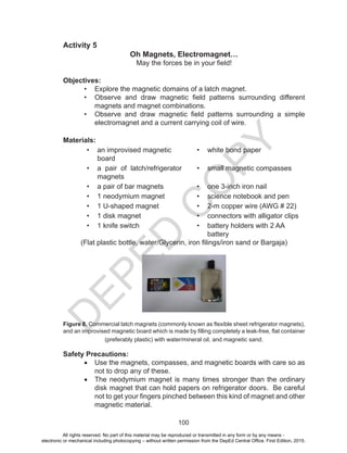 D
EPED
C
O
PY
100
Activity 5
Oh Magnets, Electromagnet…
May the forces be in your field!
Objectives:
•	 Explore the magnetic domains of a latch magnet.
•	 Observe and draw magnetic field patterns surrounding different
magnets and magnet combinations.
•	 Observe and draw magnetic field patterns surrounding a simple
electromagnet and a current carrying coil of wire.
Materials:
•	 an improvised magnetic
board
•	 white bond paper
•	 a pair of latch/refrigerator
magnets
•	 small magnetic compasses
•	 a pair of bar magnets •	 one 3-inch iron nail
•	 1 neodymium magnet •	 science notebook and pen
•	 1 U-shaped magnet •	 2-m copper wire (AWG # 22)
•	 1 disk magnet	 •	 connectors with alligator clips
•	 1 knife switch •	 battery holders with 2 AA
battery
(Flat plastic bottle, water/Glycerin, iron filings/iron sand or Bargaja)
Figure 8. Commercial latch magnets (commonly known as flexible sheet refrigerator magnets),
and an improvised magnetic board which is made by filling completely a leak-free, flat container
(preferably plastic) with water/mineral oil, and magnetic sand.
Safety Precautions:
•	 Use the magnets, compasses, and magnetic boards with care so as
not to drop any of these.
•	 The neodymium magnet is many times stronger than the ordinary
disk magnet that can hold papers on refrigerator doors. Be careful
not to get your fingers pinched between this kind of magnet and other
magnetic material.
All rights reserved. No part of this material may be reproduced or transmitted in any form or by any means -
electronic or mechanical including photocopying – without written permission from the DepEd Central Office. First Edition, 2015.
 