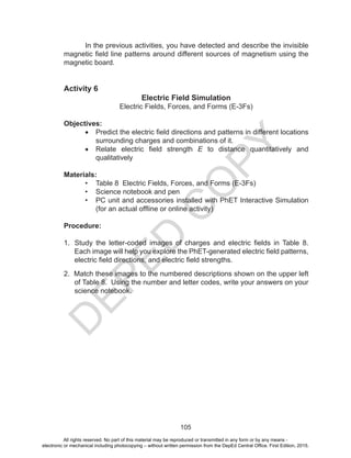 D
EPED
C
O
PY
105
In the previous activities, you have detected and describe the invisible
magnetic field line patterns around different sources of magnetism using the
magnetic board.
Activity 6
Electric Field Simulation
Electric Fields, Forces, and Forms (E-3Fs)
Objectives:
•	 Predict the electric field directions and patterns in different locations
surrounding charges and combinations of it.
•	 Relate electric field strength E to distance quantitatively and
qualitatively
Materials:
•	 Table 8 Electric Fields, Forces, and Forms (E-3Fs)
•	 Science notebook and pen
•	 PC unit and accessories installed with PhET Interactive Simulation
(for an actual offline or online activity)	
Procedure:
1. Study the letter-coded images of charges and electric fields in Table 8.
Each image will help you explore the PhET-generated electric field patterns,
electric field directions, and electric field strengths.
2. Match these images to the numbered descriptions shown on the upper left
of Table 8. Using the number and letter codes, write your answers on your
science notebook.
All rights reserved. No part of this material may be reproduced or transmitted in any form or by any means -
electronic or mechanical including photocopying – without written permission from the DepEd Central Office. First Edition, 2015.
 