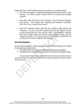 D
EPED
C
O
PY
109
Optional Activity: PhET-based interactive simulation on magnetic fields
•	 For online simulation, navigate http://phet.colorado.edu through a web
browser. For offline version, click the PhET icon to open the installed
program.
•	 Next click “play with Sims,” then “Physics,” then “Electricity, Magnets
and Circuits.” Then choose the “Magnets and Compass” simulation.
Click “Run now” to start the simulation.
•	 Once the simulation opens, play with the controls to get used to the
simulation. You can move the compass and the bar magnet around
on the playing field and then add the earth. How does the magnetic
field lines change inside and outside of the magnet as you vary the
magnet’s strength? You can also use the field meter to qualitatively and
quantitatively compare magnetic field changes.
Sum it Up Challenge!
On your science notebook, make any graphic organizer that will compare and contrast
the concepts you learned about:
•	 The electric field and magnetic field patterns (directions and strengths).
•	 The electric and magnetic forces acting within the electric and magnetic fields.
The purpose of the next set of activities is to introduce current into a wire
conductor and observe the response of the compass needle at some locations
around the wire.
All rights reserved. No part of this material may be reproduced or transmitted in any form or by any means -
electronic or mechanical including photocopying – without written permission from the DepEd Central Office. First Edition, 2015.
 