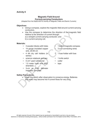 D
EPED
C
O
PY
110
Activity 8
Magnetic Field Around
Current-carrying Conductors
(Adapted from the DepEd-NSTIC Activity on Magnetic Fields and Electric Currents)
Objectives:
•	 Using a compass, explore the magnetic field around current-carrying
conductors.
•	 Use the compass to determine the direction of the magnetic field
relative to the direction of current through:
a) a straight current-carrying conductor; and
b) a current-carrying coil.
Materials:
•	 3 wooden blocks with holes •	 1 button magnetic compass
•	 14 gauge insulated copper
wire, 20-50 cm
•	 3 or 4 connecting wires
•	 4 AA dry cell holders (in
series)
•	 1 fuse holder with fuse
•	 science notebook and pen •	 1 knife switch
•	 5 cm2
used rubber mat •	 cutter
•	 1.5 meter hook wire (#22,
stranded)
•	 tape
•	 3-cm or 4-cm diameter
magnetic compass
Safety Precautions:
•	 Open the switch after observation to conserve energy. Batteries
and wires may become hot if current flows for very long.
All rights reserved. No part of this material may be reproduced or transmitted in any form or by any means -
electronic or mechanical including photocopying – without written permission from the DepEd Central Office. First Edition, 2015.
 