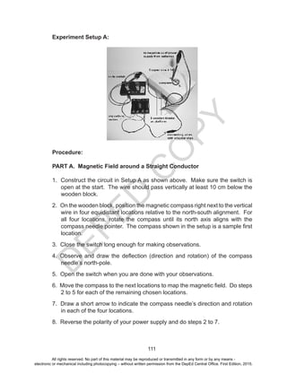 D
EPED
C
O
PY
111
Experiment Setup A:
Procedure:
PART A. Magnetic Field around a Straight Conductor
1. Construct the circuit in Setup A as shown above. Make sure the switch is
open at the start. The wire should pass vertically at least 10 cm below the
wooden block.
2. On the wooden block, position the magnetic compass right next to the vertical
wire in four equidistant locations relative to the north-south alignment. For
all four locations, rotate the compass until its north axis aligns with the
compass needle pointer. The compass shown in the setup is a sample first
location.
3. Close the switch long enough for making observations.
4. Observe and draw the deflection (direction and rotation) of the compass
needle’s north-pole.
5. Open the switch when you are done with your observations.
6. Move the compass to the next locations to map the magnetic field. Do steps
2 to 5 for each of the remaining chosen locations.
7. Draw a short arrow to indicate the compass needle’s direction and rotation
in each of the four locations.
8. Reverse the polarity of your power supply and do steps 2 to 7.
All rights reserved. No part of this material may be reproduced or transmitted in any form or by any means -
electronic or mechanical including photocopying – without written permission from the DepEd Central Office. First Edition, 2015.
 
