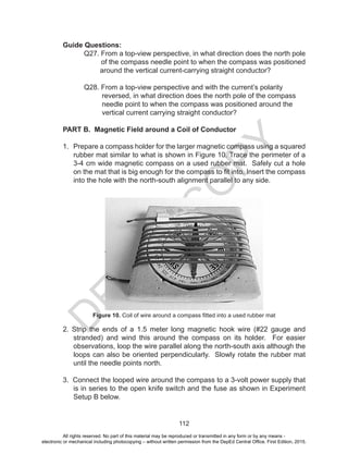 D
EPED
C
O
PY
112
Guide Questions:
	 Q27. From a top-view perspective, in what direction does the north pole
of the compass needle point to when the compass was positioned
around the vertical current-carrying straight conductor?
	 Q28. From a top-view perspective and with the current’s polarity
reversed, in what direction does the north pole of the compass
needle point to when the compass was positioned around the
vertical current carrying straight conductor?
PART B. Magnetic Field around a Coil of Conductor
1. Prepare a compass holder for the larger magnetic compass using a squared
rubber mat similar to what is shown in Figure 10. Trace the perimeter of a
3-4 cm wide magnetic compass on a used rubber mat. Safely cut a hole
on the mat that is big enough for the compass to fit into. Insert the compass
into the hole with the north-south alignment parallel to any side.
Figure 10. Coil of wire around a compass fitted into a used rubber mat
2. Strip the ends of a 1.5 meter long magnetic hook wire (#22 gauge and
stranded) and wind this around the compass on its holder. For easier
observations, loop the wire parallel along the north-south axis although the
loops can also be oriented perpendicularly. Slowly rotate the rubber mat
until the needle points north.
3. Connect the looped wire around the compass to a 3-volt power supply that
is in series to the open knife switch and the fuse as shown in Experiment
Setup B below.
All rights reserved. No part of this material may be reproduced or transmitted in any form or by any means -
electronic or mechanical including photocopying – without written permission from the DepEd Central Office. First Edition, 2015.
 