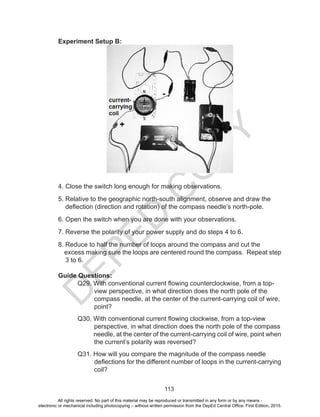 D
EPED
C
O
PY
113
Experiment Setup B:
4. Close the switch long enough for making observations.
5. Relative to the geographic north-south alignment, observe and draw the
deflection (direction and rotation) of the compass needle’s north-pole.
6. Open the switch when you are done with your observations.
7. Reverse the polarity of your power supply and do steps 4 to 6.
8. Reduce to half the number of loops around the compass and cut the
excess making sure the loops are centered round the compass. Repeat step
3 to 6.
Guide Questions:
	 Q29. With conventional current flowing counterclockwise, from a top-
view perspective, in what direction does the north pole of the
compass needle, at the center of the current-carrying coil of wire,
point?
	 Q30. With conventional current flowing clockwise, from a top-view
perspective, in what direction does the north pole of the compass
needle, at the center of the current-carrying coil of wire, point when
the current’s polarity was reversed?
	 Q31. How will you compare the magnitude of the compass needle
deflections for the different number of loops in the current-carrying
coil?
All rights reserved. No part of this material may be reproduced or transmitted in any form or by any means -
electronic or mechanical including photocopying – without written permission from the DepEd Central Office. First Edition, 2015.
 