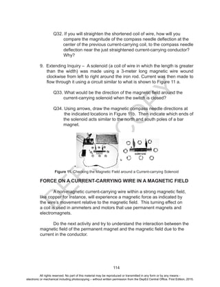 D
EPED
C
O
PY
114
	 Q32. If you will straighten the shortened coil of wire, how will you
compare the magnitude of the compass needle deflection at the
center of the previous current-carrying coil, to the compass needle
deflection near the just straightened current-carrying conductor?
Why?
9. Extending Inquiry – A solenoid (a coil of wire in which the length is greater
than the width) was made using a 3-meter long magnetic wire wound
clockwise from left to right around the iron rod. Current was then made to
flow through it using a circuit similar to what is shown to Figure 11 a.
	 Q33. What would be the direction of the magnetic field around the
current-carrying solenoid when the switch is closed?
	 Q34. Using arrows, draw the magnetic compass needle directions at
the indicated locations in Figure 11b. Then indicate which ends of
the solenoid acts similar to the north and south poles of a bar
magnet.
Figure 11. Checking the Magnetic Field around a Current-carrying Solenoid
FORCE ON A CURRENT-CARRYING WIRE IN A MAGNETIC FIELD
A non-magnetic current-carrying wire within a strong magnetic field,
like copper for instance, will experience a magnetic force as indicated by
the wire’s movement relative to the magnetic field. This turning effect on
a coil is used in ammeters and motors that use permanent magnets and
electromagnets.
Do the next activity and try to understand the interaction between the
magnetic field of the permanent magnet and the magnetic field due to the
current in the conductor.
All rights reserved. No part of this material may be reproduced or transmitted in any form or by any means -
electronic or mechanical including photocopying – without written permission from the DepEd Central Office. First Edition, 2015.
 