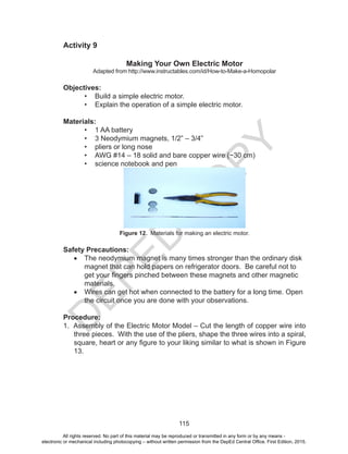 D
EPED
C
O
PY
115
Activity 9
Making Your Own Electric Motor
Adapted from http://www.instructables.com/id/How-to-Make-a-Homopolar
Objectives:
•	 Build a simple electric motor.
•	 Explain the operation of a simple electric motor.
Materials:
•	 1 AA battery
•	 3 Neodymium magnets, 1/2” – 3/4”
•	 pliers or long nose
•	 AWG #14 – 18 solid and bare copper wire (~30 cm)
•	 science notebook and pen
Figure 12. Materials for making an electric motor.
Safety Precautions:
•	 The neodymium magnet is many times stronger than the ordinary disk
magnet that can hold papers on refrigerator doors. Be careful not to
get your fingers pinched between these magnets and other magnetic
materials.
•	 Wires can get hot when connected to the battery for a long time. Open
the circuit once you are done with your observations.
Procedure:
1. Assembly of the Electric Motor Model – Cut the length of copper wire into
three pieces. With the use of the pliers, shape the three wires into a spiral,
square, heart or any figure to your liking similar to what is shown in Figure
13.
All rights reserved. No part of this material may be reproduced or transmitted in any form or by any means -
electronic or mechanical including photocopying – without written permission from the DepEd Central Office. First Edition, 2015.
 