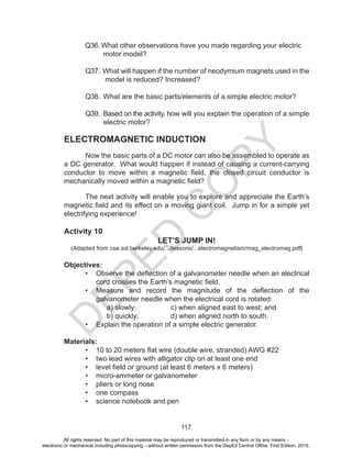 D
EPED
C
O
PY
117
	 Q36. What other observations have you made regarding your electric
			 motor model?
	 Q37. What will happen if the number of neodymium magnets used in the
	 model is reduced? Increased?
	 Q38. What are the basic parts/elements of a simple electric motor?
	 Q39. Based on the activity, how will you explain the operation of a simple
electric motor?
ELECTROMAGNETIC INDUCTION
Now the basic parts of a DC motor can also be assembled to operate as
a DC generator. What would happen if instead of causing a current-carrying
conductor to move within a magnetic field, the closed circuit conductor is
mechanically moved within a magnetic field?
The next activity will enable you to explore and appreciate the Earth’s
magnetic field and its effect on a moving giant coil. Jump in for a simple yet
electrifying experience!
Activity 10
LET’S JUMP IN!
(Adapted from cse.ssl.berkeley.edu/.../lessons/...electromagnetism/mag_electromag.pdf‎)
Objectives:
•	 Observe the deflection of a galvanometer needle when an electrical
cord crosses the Earth’s magnetic field.
•	 Measure and record the magnitude of the deflection of the
galvanometer needle when the electrical cord is rotated:
	 a) slowly;		 c) when aligned east to west; and
	 b) quickly;		 d) when aligned north to south.
•	 Explain the operation of a simple electric generator.
Materials:
•	 10 to 20 meters flat wire (double wire, stranded) AWG #22
•	 two lead wires with alligator clip on at least one end
•	 level field or ground (at least 6 meters x 6 meters)
•	 micro-ammeter or galvanometer
•	 pliers or long nose
•	 one compass
•	 science notebook and pen
All rights reserved. No part of this material may be reproduced or transmitted in any form or by any means -
electronic or mechanical including photocopying – without written permission from the DepEd Central Office. First Edition, 2015.
 