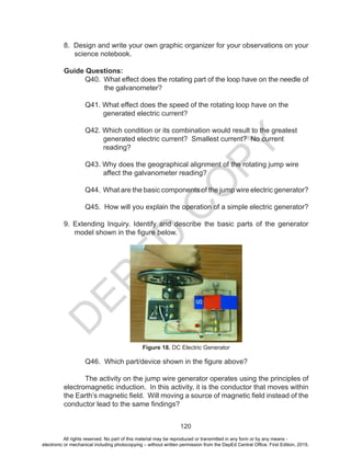D
EPED
C
O
PY
120
8. Design and write your own graphic organizer for your observations on your
science notebook.
Guide Questions:
	 Q40. What effect does the rotating part of the loop have on the needle of
	 the galvanometer?
	 Q41. What effect does the speed of the rotating loop have on the
generated electric current?
	 Q42. Which condition or its combination would result to the greatest
generated electric current? Smallest current? No current
reading?
	 Q43. Why does the geographical alignment of the rotating jump wire
affect the galvanometer reading?
	 Q44. What are the basic components of the jump wire electric generator?
	 Q45. How will you explain the operation of a simple electric generator?
9. Extending Inquiry. Identify and describe the basic parts of the generator
model shown in the figure below.
Figure 18. DC Electric Generator
	 Q46. Which part/device shown in the figure above?
	 The activity on the jump wire generator operates using the principles of
electromagnetic induction. In this activity, it is the conductor that moves within
the Earth’s magnetic field. Will moving a source of magnetic field instead of the
conductor lead to the same findings?
All rights reserved. No part of this material may be reproduced or transmitted in any form or by any means -
electronic or mechanical including photocopying – without written permission from the DepEd Central Office. First Edition, 2015.
 