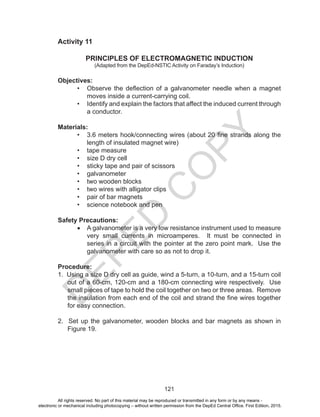 D
EPED
C
O
PY
121
Activity 11
PRINCIPLES OF ELECTROMAGNETIC INDUCTION
(Adapted from the DepEd-NSTIC Activity on Faraday’s Induction)
Objectives:
•	 Observe the deflection of a galvanometer needle when a magnet
moves inside a current-carrying coil.
•	 Identify and explain the factors that affect the induced current through
a conductor.
Materials:
•	 3.6 meters hook/connecting wires (about 20 fine strands along the
length of insulated magnet wire)
•	 tape measure
•	 size D dry cell
•	 sticky tape and pair of scissors
•	 galvanometer
•	 two wooden blocks
•	 two wires with alligator clips
•	 pair of bar magnets
•	 science notebook and pen
Safety Precautions:
•	 A galvanometer is a very low resistance instrument used to measure
very small currents in microamperes. It must be connected in
series in a circuit with the pointer at the zero point mark. Use the
galvanometer with care so as not to drop it.
Procedure:
1. Using a size D dry cell as guide, wind a 5-turn, a 10-turn, and a 15-turn coil
out of a 60-cm, 120-cm and a 180-cm connecting wire respectively. Use
small pieces of tape to hold the coil together on two or three areas. Remove
the insulation from each end of the coil and strand the fine wires together
for easy connection.
2. Set up the galvanometer, wooden blocks and bar magnets as shown in
Figure 19.
All rights reserved. No part of this material may be reproduced or transmitted in any form or by any means -
electronic or mechanical including photocopying – without written permission from the DepEd Central Office. First Edition, 2015.
 