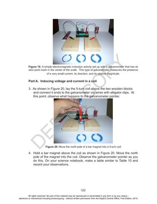 D
EPED
C
O
PY
122
Figure 19. A simple electromagnetic induction activity set up with a galvanometer that has its
zero point mark in the center of the scale. This type of galvanometer measures the presence
of a very small current, its direction, and its relative magnitude.
Part A. Inducing voltage and current in a coil
3. As shown in Figure 20, lay the 5-turn coil above the two wooden blocks
and connect it ends to the galvanometer via wires with alligator clips. At
this point, observe what happens to the galvanometer pointer.
Figure 20. Move the north pole of a bar magnet into a 5-turn coil
4. Hold a bar magnet above the coil as shown in Figure 20. Move the north
pole of the magnet into the coil. Observe the galvanometer pointer as you
do this. On your science notebook, make a table similar to Table 10 and
record your observations.
All rights reserved. No part of this material may be reproduced or transmitted in any form or by any means -
electronic or mechanical including photocopying – without written permission from the DepEd Central Office. First Edition, 2015.
 