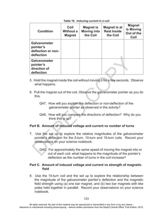 D
EPED
C
O
PY
123
Table 10. Inducing current in a coil
Condition
Coil
Without a
Magnet
Magnet is
Moving into
the Coil
Magnet is at
Rest Inside
the Coil
Magnet
is Moving
Out of the
Coil
Galvanometer
pointer’s
deflection or non-
deflection
Galvanometer
pointer’s
direction of
deflection
5. Hold the magnet inside the coil without moving it for a few seconds. Observe
what happens.
6. Pull the magnet out of the coil. Observe the galvanometer pointer as you do
this.
	 Q47. How will you explain the deflection or non-deflection of the
galvanometer pointer as observed in the activity?
	 Q48. How will you compare the directions of deflection? Why do you
think this is so?
Part B. Amount of induced voltage and current vs number of turns
7. Use the set up to explore the relative magnitudes of the galvanometer
pointer’s deflection for the 5-turn, 10-turn and 15-turn coils. Record your
observations on your science notebook.
	 Q49. For approximately the same speed of moving the magnet into or
out of each coil, what happens to the magnitude of the pointer’s
deflection as the number of turns in the coil increase?
Part C. Amount of induced voltage and current vs strength of magnetic
	 field
8. Use the 15-turn coil and the set up to explore the relationship between
the magnitude of the galvanometer pointer’s deflection and the magnetic
field strength using (a) one bar magnet, and (b) two bar magnets with like
poles held together in parallel. Record your observations on your science
notebook.
All rights reserved. No part of this material may be reproduced or transmitted in any form or by any means -
electronic or mechanical including photocopying – without written permission from the DepEd Central Office. First Edition, 2015.
 
