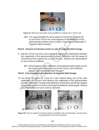 D
EPED
C
O
PY
124
Figure 21. Move the north poles of two parallel bar magnets into a 15-turn coil.
	 Q50. For approximately the same speed of moving the magnet into
or out of the 15-turn coil, what happens to the deflection of the
galvanometer pointer as the number of bar magnets (strength of
magnetic field) increase?
Part D. Amount of induced current vs rate of magnetic field change
9. Use the 15-turn coil and a bar magnet to explore the relationship between
the magnitude of the galvanometer pointer’s deflection and the speed of
movement of the magnet into or out of the coil. Record your observations
on your science notebook.
	 Q51. What happens to the deflection of the galvanometer pointer as the
bar magnet is moved into or out of the 15-turn coil at different
speeds (rate of magnetic field change)?
Part E. Coil orientation and direction of magnetic field change
10. As shown in Figure 22, move (a) a bar magnet along one of the coils
(preferably the 15-turn) and observe the magnitude of the galvanometer
pointer’s deflection. Compare this deflection to that when (b) the bar magnet
moves across (into or out) the coil at approximately the same speed. Record
your observations on your science notebook.
Figure 22. The bar magnet is moved (a) along or parallel to the coil orientation, and (b) across
or perpendicular to the coil orientation
All rights reserved. No part of this material may be reproduced or transmitted in any form or by any means -
electronic or mechanical including photocopying – without written permission from the DepEd Central Office. First Edition, 2015.
 