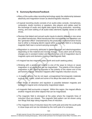 D
EPED
C
O
PY
131
V. Summary/Synthesis/Feedback
•	Many of the audio-video recording technology apply the relationship between
electricity and magnetism known as electromagnetic induction.
•	A typical recording studio consists of an audio-video console, microphones,
computers, studio monitors or speakers, disc players and cables used for
the exchange of audio and digital data signal during production, recording,
mixing, and even editing of all audio-video elements digitally stored on disk
drives.
•	Devices that detect and convert audio inputs to electric outputs or vice versa
are called transducers. Most transducers like microphones and speakers use
the “generator effect” characterized by the production of electromotive forces
due to either a changing electric signal within a magnetic field or a changing
magnetic field near a current-carrying conductor.
•	Magnetism is commonly attributed to ferromagnetism and electromagnetism
depending on the material and moving charges. Every atom and all moving
charges are in constant motion and therefore has a bit of magnetism due to
magnetic spins and domains creating a net magnetic field.
•	A magnet has two magnetic poles (north and south seeking poles).
•	Stroking with a permanent magnet is one of the ways to induce or cause
magnetism in an object that can be magnetized. The polarity of the induced
magnetism in the object is opposite to the polarity of the nearer end of the
permanent magnet. Attraction happens after magnetic induction occurs.
•	 A magnet attracts, but do not repel, unmagnetized ferromagnetic materials
such as iron, nickel, cobalt and some of its alloys like steel and alnico.
•	Both forces of attraction and repulsion is possible between magnets and
between a magnet and a temporarily magnetized object.
•	A magnetic field surrounds a magnet. Within this region, the magnet affects
another magnet and other objects that can be magnetized.
•	The magnetic field is strongest at the poles where the magnetic lines of
induction (flux) are closest. The magnetic field pattern can be shown using
iron filings that align along magnetic lines of induction.
•	The magnetic lines of induction leave the north-pole and enter the south-pole
in close loops and can be indicated by the north pole of a compass.
All rights reserved. No part of this material may be reproduced or transmitted in any form or by any means -
electronic or mechanical including photocopying – without written permission from the DepEd Central Office. First Edition, 2015.
 