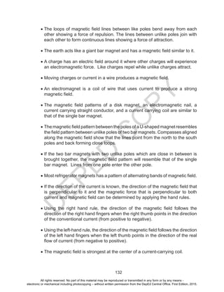 D
EPED
C
O
PY
132
•	The loops of magnetic field lines between like poles bend away from each
other showing a force of repulsion. The lines between unlike poles join with
each other to form continuous lines showing a force of attraction.
•	The earth acts like a giant bar magnet and has a magnetic field similar to it.
•	A charge has an electric field around it where other charges will experience
an electromagnetic force. Like charges repel while unlike charges attract.
•	Moving charges or current in a wire produces a magnetic field.
•	An electromagnet is a coil of wire that uses current to produce a strong
magnetic field.
•	The magnetic field patterns of a disk magnet, an electromagnetic nail, a
current carrying straight conductor, and a current carrying coil are similar to
that of the single bar magnet.
•	The magnetic field pattern between the poles of a U-shaped magnet resembles
the field pattern between unlike poles of two bar magnets. Compasses aligned
along the magnetic field show that the lines point from the north to the south
poles and back forming close loops.
•	If the two bar magnets with two unlike poles which are close in between is
brought together, the magnetic field pattern will resemble that of the single
bar magnet. Lines from one pole enter the other pole.
•	Most refrigerator magnets has a pattern of alternating bands of magnetic field.
•	If the direction of the current is known, the direction of the magnetic field that
is perpendicular to it and the magnetic force that is perpendicular to both
current and magnetic field can be determined by applying the hand rules.
•	Using the right hand rule, the direction of the magnetic field follows the
direction of the right hand fingers when the right thumb points in the direction
of the conventional current (from positive to negative).
•	Using the left-hand rule, the direction of the magnetic field follows the direction
of the left hand fingers when the left thumb points in the direction of the real
flow of current (from negative to positive).
•	The magnetic field is strongest at the center of a current-carrying coil.
All rights reserved. No part of this material may be reproduced or transmitted in any form or by any means -
electronic or mechanical including photocopying – without written permission from the DepEd Central Office. First Edition, 2015.
 