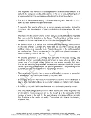 D
EPED
C
O
PY
133
•	The magnetic field increases in direct proportion to the number of turns in a
coil with the compass needle, at the center of the coil of wire, deflecting about
a wider angle than the compass needle along the straightened wire.
•	The end of the current-carrying coil where the magnetic lines of induction
come out acts as the north pole of the coil.
•	A magnetic field exerts a force on a current-carrying conductor. Using the
right-hand rule, the direction of this force is in the direction where the palm
faces.
•	The motor effect is shown when a current-carrying conductor within a magnetic
field moves in the direction of the force. The force on a moving current-
carrying conductor may be varied by changing the magnetic field.
•	An electric motor is a device that converts electrical energy into rotational
mechanical energy. A simple DC motor can be assembled using a single
coil that rotates in a magnetic field. The direct current in the coil is supplied
via two brushes. The forces exerted on the current-carrying wire creates a
rotation-causing force on the coil.
•	An electric generator is a device that converts mechanical energy into
electrical energy. A simple electric generator is made when a coil or any
closed loop of conductor moves through or cuts across magnetic field lines.
The coil will experience an induced voltage or an electromotive force that will
cause a pulsating direct current (DC) to be generated. The pulsating direct
current fluctuates in value but does not change direction.
•	Electromagnetic induction is a process in which electric current is generated
in a conductor by a moving or changing magnetic field.
•	A changing magnetic field occurs when there is relative motion between a
source of a magnetic field and a conductor; it does not matter which moves.
•	A changing magnetic field may also arise from a changing nearby current.
•	The amount of voltage (EMF) induced when a conductor and a magnetic field
are in relative motion depends on (a) the length L of the conductor or the
number of turns in the coil, (b) the strength and orientation of the magnetic
field B relative to the conductor, and (c) The relative velocity v of the changing
magnetic field.
All rights reserved. No part of this material may be reproduced or transmitted in any form or by any means -
electronic or mechanical including photocopying – without written permission from the DepEd Central Office. First Edition, 2015.
 